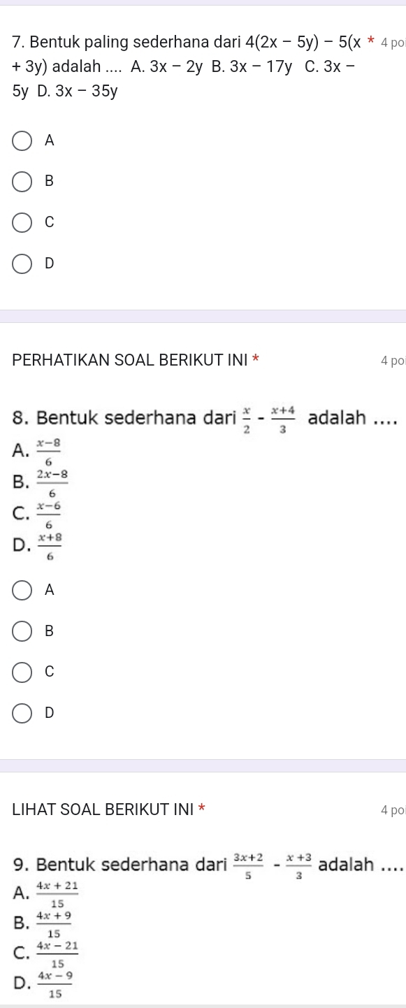 Bentuk paling sederhana dari 4(2x-5y)-5(x^*4 po
+ 3 3y) adalah .... A. 3x-2y B. 3x-17y C. 3x-
5y D. 3x-35y
A
B
C
D
PERHATIKAN SOAL BERIKUT INI * 4 po
8. Bentuk sederhana dari  x/2 - (x+4)/3  adalah ....
A.  (x-8)/6 
B.  (2x-8)/6 
C.  (x-6)/6 
D.  (x+8)/6 
A
B
C
D
LIHAT SOAL BERIKUT INI * 4 po
9. Bentuk sederhana dari  (3x+2)/5 - (x+3)/3  adalah ....
A.  (4x+21)/15 
B.  (4x+9)/15 
C.  (4x-21)/15 
D.  (4x-9)/15 