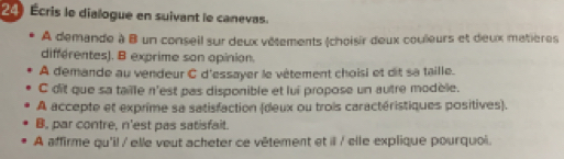 24 Écris le dialogue en suivant le canevas. 
A demande à B un conseil sur deux vêtements (choisir deux couleurs et deux matières 
différentes). B exprime son opinion. 
A demande au vendeur C d'essayer le vêtement choisi et dit sa taille. 
C dit que sa taille n'est pas disponible et lui propose un autre modèle. 
A accepte et exprime sa satisfaction (deux ou trois caractéristiques positives). 
B, par contre, n'est pas satisfait. 
A affirme qu'il / elle veut acheter ce vêtement et ill / elle explique pourquoi.