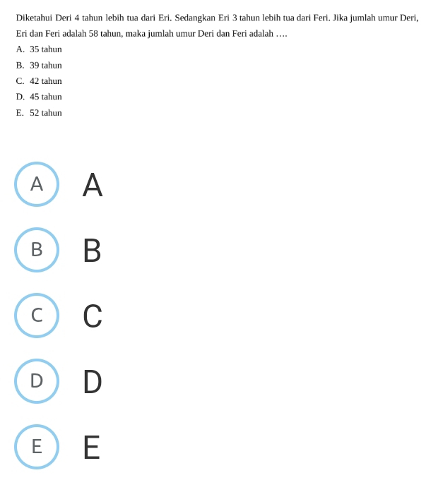 Diketahui Deri 4 tahun lebih tua dari Eri. Sedangkan Eri 3 tahun lebih tua dari Feri. Jika jumlah umur Deri,
Eri dan Feri adalah 58 tahun, maka jumlah umur Deri dan Feri adalah ….
A. 35 tahun
B. 39 tahun
C. 42 tahun
D. 45 tahun
E. 52 tahun
A A
B B
C C
D D
E E
