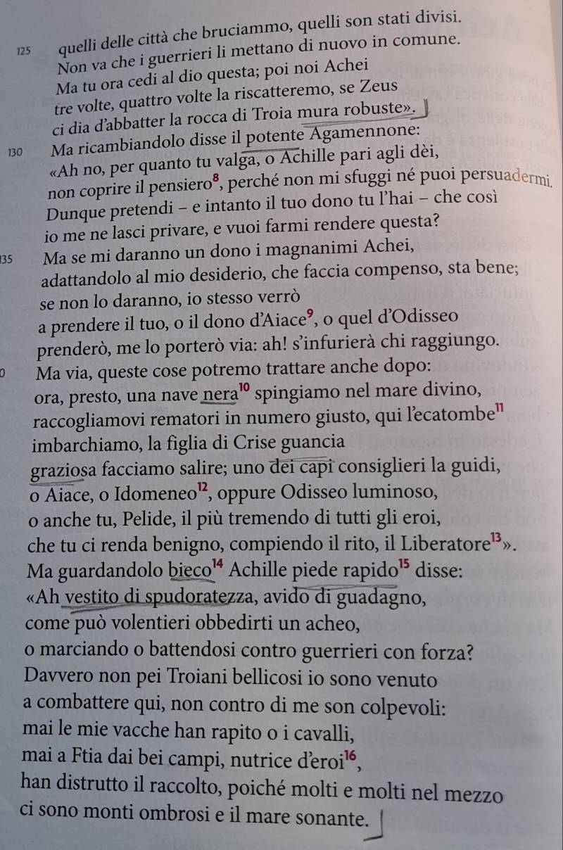 125 quelli delle città che bruciammo, quelli son stati divisi.
Non va che i guerrieri li mettano di nuovo in comune.
Ma tu ora cedi al dio questa; poi noi Achei
tre volte, quattro volte la riscatteremo, se Zeus
ci dia d’abbatter la rocca di Troia mura robuste».
130 — Ma ricambiandolo disse il potente Agamennone:
«Ah no, per quanto tu valga, o Achille pari agli dèi,
non coprire il pensiero®, perché non mi sfuggi né puoi persuadermi.
Dunque pretendi - e intanto il tuo dono tu l’hai - che così
io me ne lasci privare, e vuoi farmi rendere questa?
35 Ma se mi daranno un dono i magnanimi Achei,
adattandolo al mio desiderio, che faccia compenso, sta bene;
se non lo daranno, io stesso verrò
a prendere il tuo, o il dono d'Aiace’, o quel d'Odisseo
prenderò, me lo porterò via: ah! s’infurierà chi raggiungo.
Ma via, queste cose potremo trattare anche dopo:
ora, presto, una nave nera _(·)^(10) spingiamo nel mare divino,
raccogliamovi rematori in numero giusto, qui lecatombe"
imbarchiamo, la figlia di Crise guancia
grazioșa facciamo salire; uno dei capi consiglieri la guidi,
o Aiace, o Idomeneo”, oppure Odisseo luminoso,
o anche tu, Pelide, il più tremendo di tutti gli eroi,
che tu ci renda benigno, compiendo il rito, il Liberatore¹³».
Ma guardandolo bieco^(14) Achille piede rapido^(15) disse:
«Ah vestito di spudoratezza, avido di guadagno,
come può volentieri obbedirti un acheo,
o marciando o battendosi contro guerrieri con forza?
Davvero non pei Troiani bellicosi io sono venuto
a combattere qui, non contro di me son colpevoli:
mai le mie vacche han rapito o i cavalli,
mai a Ftia dai bei campi, nutrice dero i^(16)
han distrutto il raccolto, poiché molti e molti nel mezzo
ci sono monti ombrosi e il mare sonante.