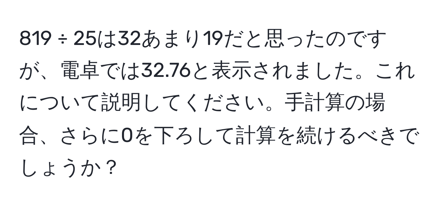 819 ÷ 25は32あまり19だと思ったのですが、電卓では32.76と表示されました。これについて説明してください。手計算の場合、さらに0を下ろして計算を続けるべきでしょうか？