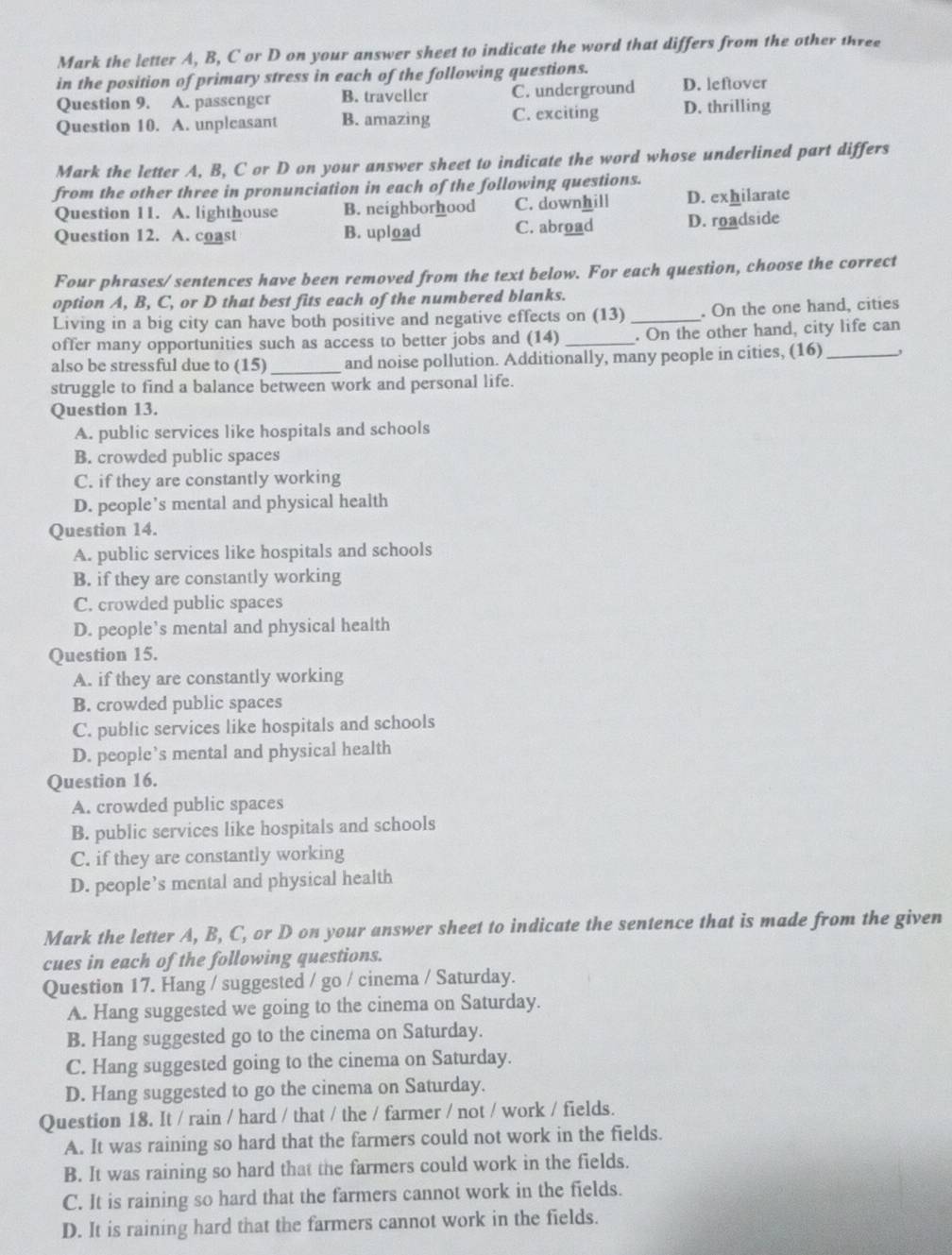 Mark the letter A, B, C or D on your answer sheet to indicate the word that differs from the other three
in the position of primary stress in each of the following questions.
Question 9. A. passenger B. traveller C. underground D. leftover
Question 10. A. unpleasant B. amazing C. exciting D. thrilling
Mark the letter A, B, C or D on your answer sheet to indicate the word whose underlined part differs
from the other three in pronunciation in each of the following questions.
Question 11. A. lighthouse B. neighborhood C. downhill D. exhilarate
Question 12. A. coast B. upload C. abroad D. roadside
Four phrases/ sentences have been removed from the text below. For each question, choose the correct
option A, B, C, or D that best fits each of the numbered blanks.
Living in a big city can have both positive and negative effects on (13)_ . On the one hand, cities
offer many opportunities such as access to better jobs and (14) _. On the other hand, city life can
also be stressful due to (15)_ and noise pollution. Additionally, many people in cities, (16)_
struggle to find a balance between work and personal life.
Question 13.
A. public services like hospitals and schools
B. crowded public spaces
C. if they are constantly working
D. people's mental and physical health
Question 14.
A. public services like hospitals and schools
B. if they are constantly working
C. crowded public spaces
D. people’s mental and physical health
Question 15.
A. if they are constantly working
B. crowded public spaces
C. public services like hospitals and schools
D. people’s mental and physical health
Question 16.
A. crowded public spaces
B. public services like hospitals and schools
C. if they are constantly working
D. people’s mental and physical health
Mark the letter A, B, C, or D on your answer sheet to indicate the sentence that is made from the given
cues in each of the following questions.
Question 17. Hang / suggested / go / cinema / Saturday.
A. Hang suggested we going to the cinema on Saturday.
B. Hang suggested go to the cinema on Saturday.
C. Hang suggested going to the cinema on Saturday.
D. Hang suggested to go the cinema on Saturday.
Question 18. It / rain / hard / that / the / farmer / not / work / fields.
A. It was raining so hard that the farmers could not work in the fields.
B. It was raining so hard that the farmers could work in the fields.
C. It is raining so hard that the farmers cannot work in the fields.
D. It is raining hard that the farmers cannot work in the fields.