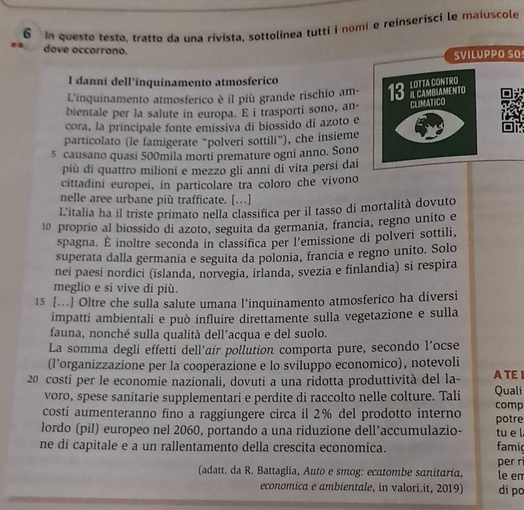 in questo testo, tratto da una rivista, sottolinea tutti i nomi e reinserisci le maiuscole
dove occorrono.
SVILUPPO SO
I danni dell'inquinamento atmosferico
L'inquinamento atmosferico è il più grande rischio am-
bientale per la salute in europa. E i trasporti sono, an-
cora, la principale fonte emissiva di biossido di azoto e
particolato (le famigerate “polveri sottili”), che insieme
5 causano quasi 500mila mortí premature ogni anno. Sono
più di quattro milioni e mezzo gli anni di vita persi dai
cittadini europei, in particolare tra coloro che vivono
nelle aree urbane più trafficate. […]
Litalia ha il triste primato nella classifica per il tasso di mortalità dovuto
10 proprío al biossido di azoto, seguita da germania, francia, regno unito e
spagna. É inoltre seconda in classifica per l’emissione di polveri sottili,
superata dalla germania e seguita da polonia, francia e regno unito. Solo
nei paesi nordici (islanda, norvegia, irlanda, svezia e finlandia) si respira
meglio e si vive di più.
15 […..] Oltre che sulla salute umana l’inquinamento atmosferico ha diversi
impatti ambientali e può influire direttamente sulla vegetazione e sulla
fauna, nonché sulla qualità dell’acqua e del suolo.
La somma degli effetti dell’air pollution comporta pure, secondo l’ocse
(l’organizzazione per la cooperazione e lo sviluppo economico), notevoli
20 costi per le economie nazionali, dovuti a una ridotta produttività del la- ATEI
voro, spese sanitarie supplementari e perdite di raccolto nelle colture. Tali Quali
comp
costi aumenteranno fino a raggiungere circa il 2% del prodotto interno potre
lordo (pil) europeo nel 2060, portando a una riduzione dell’accumulazio- tu e l
ne di capitale e a un rallentamento della crescita economica. famig
per ri
(adatt. da R. Battaglia, Auto e smog: ecatombe sanitaria, le em
economica e ambientale, in valori.it, 2019) di po