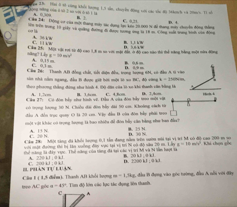 au 23: Hai δ tδ cùng khổi lượng 1,5 tần, chuyển động với các tốc độ 36km/h và 20m/s. Ti số
động năng của ô tô 2 so với ô tô 1 là
A. 0,309 B. 2. C. 0,25. D. 4.
Câu 24: Động cơ của một thang máy tác dụng lực kéo 20.000 N để thang máy chuyển động thắng
cơ là tên trên trong 10 giảy và quảng đường đi được tương ứng là 18 m. Công suất trung bình của động
A. 36 kW
C. 11 kW
B. 1,1 kW
D. 3,6 kW
năng? Lầy Câu 25: Một vật rơi từ độ cao 1,8 m so với mặt đất. ở độ cao nào thì thể năng bằng một nửa động
g=10m/s^2
A. 0,15 m.
C. 0,3 m. D. 0.9 m B. 0,6 m
Câu 26: Thanh AB đồng chất, tiết điện đều, trọng lượng 6N, có đầu A tì vào
sản nhà nằm ngang, đầu B được giữ bởi một lò xo BC, độ cứng k=250N/m B
theo phương thắng đứng như hình 4. Độ dân của lò xo khi thanh cân bằng là A.
A. 1,2cm. B. 3,6cm C. 4,8cm D. 2,4cm. Hình 4
Câu 27: Có đòn bầy như hình vẽ. Đầu A của đòn bầy treo một vật
có trọng lượng 30 N. Chiều dài đòn bầy dài 50 cm. Khoáng cách từ
đầu A đến trục quay O là 20 cm. Vậy đầu B của đòn bầy phải treo
một vật khác có trọng lượng là bao nhiêu để đòn bầy cân bằng như ban đầu?
A. 15 N. B. 25 N.
C. 20 N. D. 30 N
Câu 28: Một tảng đá khối lượng 0,1 tấn đang nằm trên sườn núi tại vị trí M có độ cao 200 m so
với mặt đường thì bị lăn xuồng đây vực tại vị trí N có độ sâu 20 m. Lấy g=10m/s^2 Khi chọn gốc
thể năng là đây vực. Thế năng của tảng đá tại các vị trí M và N lần lượt là
A. 220kJ:0kJ. B. 20kJ:0kJ
C. 200kJ:0kJ
D. 2200kJ;0kJ.
II. phàn tự luận.
Câu 1 ( 1,5 điểm). Thanh AB khối lượng m=1,5kg 2 đầu B đựng vào góc tường, đầu A nổi với đây
treo AC góc alpha =45° P. Tim độ lớn các lực tác dụng lên thanh.