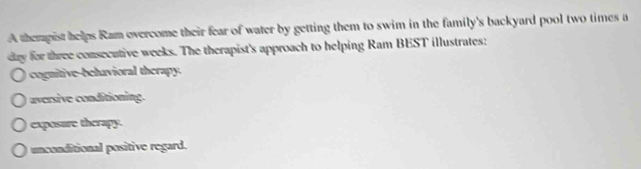 A therpist helps Ram overcome their fear of water by getting them to swim in the family's backyard pool two times a
dy for three consecutive weeks. The therapist's approach to helping Ram BEST illustrates:
cognitive-behavioral therapy.
auversive conditioning.
exposure therapy.
unconditional positive regard.