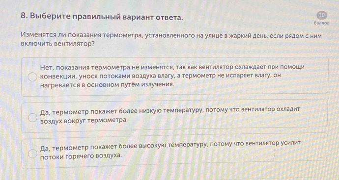 Вы берите правильный вариант ответа.
10
6aллos
Изменятся ли πоказания термометра, установленного на улице в жаркий день, если рядом с ним
включить вентилятор?
НетΡ локазания термометра не изменятся, так как вентилятор охлаждает πри помоши
конвекции, унося потоками воздуха влагу, а термометр не исларяет влагу, он
Hагревается в основном путём излучения
Да¸ термометр πокажкет более низкуюо темлературу, πотому что вентилятор охладит
воздух вокруг термометра.
Да, термометр локажет более высокую.темлературу, πотому что вентилятор усилит
потоки горячего воздуха.