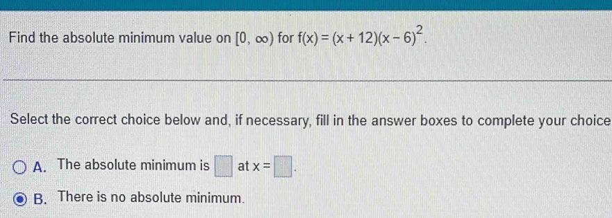 Find the absolute minimum value on [0,∈fty ) for f(x)=(x+12)(x-6)^2. 
Select the correct choice below and, if necessary, fill in the answer boxes to complete your choice
A. The absolute minimum is □ at x=□.
B. There is no absolute minimum.