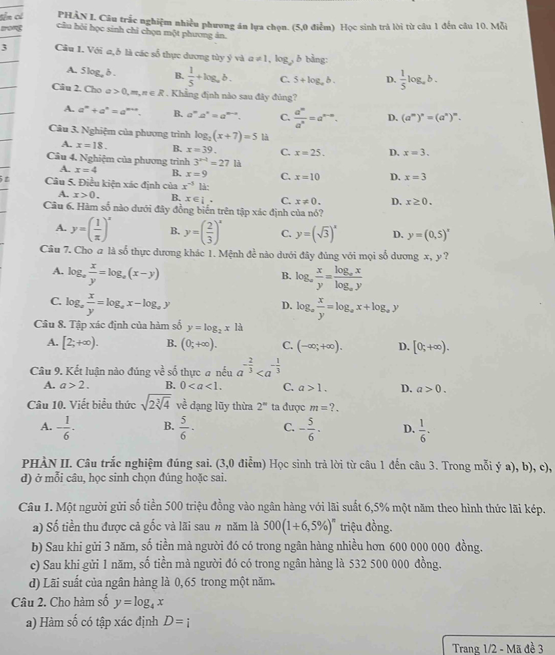 Sên có  PHÀN I. Câu trắc nghiệm nhiều phương ăn lựa chọn. (5,0 điễm) Học sinh trả lời từ câu 1 đến câu 10. Mỗi
câu hôi học sinh chỉ chọn một phương ản.
3 Câu 1. Với a,b là các số thực dương tùy ý và a!= 1,log _a , b bằng:
A. 5log, δ.
B.  1/5 +log _ab. C. 5+log _ab. D.  1/5 log _ab.
Câu 2. Cho a 0,m,n∈ R. Khẳng định nào sau đây đủng?
A. a^m+a^n=a^(m+n). B. a^ma^n=a^(m-n). C.  a^m/a^n =a^(n-m). D. (a^m)^n=(a^n)^m.
Câu 3. Nghiệm của phương trình log _2(x+7)=5 là
A. x=18. B. x=39.
C. x=25. D. x=3.
Câu 4. Nghiệm của phương trình 3^(x-1)=27 là
A. x=4 B. x=9 x=10
C.
D. x=3
Câu 5. Điều kiện xác định của x^(-5) là:
A. x>0. x∈ i.
B.
C. x!= 0. D. x≥ 0.
Câu 6. Hàm số nào dưới đây đồng biến trên tập xác định của nó?
A. y=( 1/π  )^x y=( 2/3 )^x
B.
C. y=(sqrt(3))^x y=(0,5)^x
D.
Câu 7. Cho @ là số thực dương khác 1. Mệnh đề nào dưới đây đúng với mọi số dương x, y ?
A. log _a x/y =log _a(x-y)
B. log _a x/y =frac log _axlog _ay
C. log _a x/y =log _ax-log _ay
D. log _a x/y =log _ax+log _ay
Câu 8. Tập xác định của hàm số y=log _2x là
A. [2;+∈fty ). B. (0;+∈fty ). C. (-∈fty ;+∈fty ). D. [0;+∈fty ).
Câu 9. Kết luận nào đúng về số thực # nếu a^(-frac 2)3
A. a>2. B. 0 C. a>1. D. a>0.
Câu 10. Viết biểu thức sqrt(2sqrt [3]4) về dạng lũy thừa 2^m ta được m=?.
B.
A. - 1/6 -  5/6 · - 5/6 ·  1/6 .
C.
D.
PHÀN II. Câu trắc nghiệm đúng sai. (3,0 điểm) Học sinh trả lời từ câu 1 đến câu 3. Trong mỗi ý a), b), c),
d) ở mỗi câu, học sinh chọn đúng hoặc sai.
Câu 1. Một người gửi số tiền 500 triệu đồng vào ngân hàng với lãi suất 6,5% một năm theo hình thức lãi kép.
a) Số tiền thu được cả gốc và lãi sau n năm là 500(1+6,5% )^n triệu đồng.
b) Sau khi gửi 3 năm, số tiền mà người đó có trong ngân hàng nhiều hơn 600 000 000 đồng.
c) Sau khi gửi 1 năm, số tiền mà người đó có trong ngân hàng là 532 500 000 đồng.
d) Lãi suất của ngân hàng là 0,65 trong một năm.
Câu 2. Cho hàm số y=log _4x
a) Hàm số có tập xác định D=i
Trang 1/2 - Mã đề 3