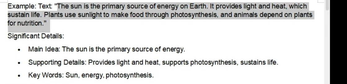 Example: Text: "The sun is the primary source of energy on Earth. It provides light and heat, which 
sustain life. Plants use sunlight to make food through photosynthesis, and animals depend on plants 
for nutrition." 
Significant Details: 
Main Idea: The sun is the primary source of energy. 
Supporting Details: Provides light and heat, supports photosynthesis, sustains life. 
Key Words: Sun, energy, photosynthesis.