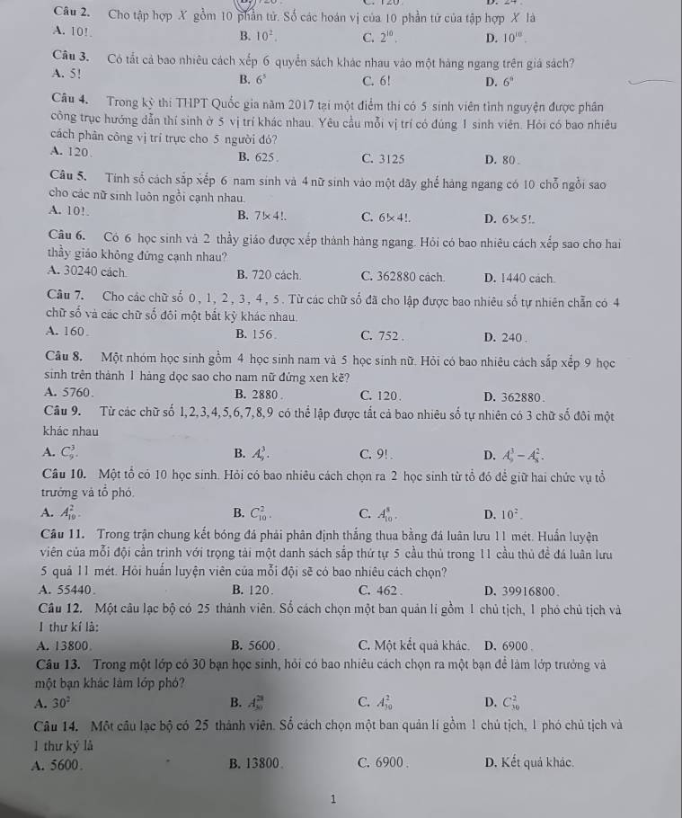 Cho tập hợp X gồm 10 phần tử. Số các hoán vị của 10 phần tử của tập hợp X là
A. 10!
B. 10^2. C. 2^(10). D. 10^(10).
Câu 3. Có tắt cả bao nhiêu cách xếp 6 quyển sách khác nhau vào một hàng ngang trên giá sách?
A. 5! B. 6^3 C. 6! D. 6^n
Câu 4. Trong kỳ thi THPT Quốc gia năm 2017 tại một điểm thi có 5 sinh viên tình nguyện được phân
công trục hướng dẫn thí sinh ờ 5 vị trí khác nhau. Yêu cầu mỗi vị trí có đúng 1 sinh viên. Hỏi có bao nhiêu
cách phân công vị trí trực cho 5 người đó?
A. 120 B. 625 . C. 3125 D. 80 .
Câu 5. Tính số cách sắp xếp 6 nam sinh và 4 nữ sinh vào một dãy ghế hàng ngang có 10 chỗ ngồi sao
cho các nữ sinh luôn ngồi cạnh nhau.
A. 10!.
B. 7* 4!. C. 6!* 4!.. D. 6!* 5!...
Câu 6. Có 6 học sinh và 2 thầy giáo được xếp thành hàng ngang. Hỏi có bao nhiêu cách xếp sao cho hai
thầy giáo không đứng cạnh nhau?
A. 30240 cách B. 720 cách. C. 362880 cách D. 1440 cách.
Cầu 7. Cho các chữ số 0, 1, 2, 3, 4, 5. Từ các chữ số đã cho lập được bao nhiêu số tự nhiên chẵn có 4
chữ số và các chữ số đôi một bắt kỳ khác nhau.
A. 160 B. 156 C. 752 . D. 240 .
Câu 8. Một nhóm học sinh gồm 4 học sinh nam và 5 học sinh nữ. Hỏi có bao nhiêu cách sắp xếp 9 học
sinh trên thành 1 hàng dọc sao cho nam nữ đứng xen kẽ?
A. 5760 B. 2880 . C. 120 . D. 362880 .
Câu 9. Từ các chữ số 1,2,3,4,5,6,7,8,9 có thể lập được tắt cả bao nhiêu số tự nhiên có 3 chữ số đôi một
khác nhau
A. C_9^(3. A_9^3. C. 9! . D. A_9^3-A_8^2.
B.
Câu 10. Một tổ có 10 học sinh. Hỏi có bao nhiêu cách chọn ra 2 học sinh từ tổ đó để giữ hai chức vụ tổ
trưởng và tổ phó
A. A_(10)^2. C_(10)^2. C. A_(10)^8. D. 10^2).
B.
Câu 11. Trong trận chung kết bóng đá phải phân định thắng thua bằng đá luân lưu 11 mét. Huấn luyện
viên của mỗi đội cần trình với trọng tài một danh sách sắp thứ tự 5 cầu thủ trong 11 cầu thủ đề đá luân lưu
5 quả 11 mét. Hỏi huấn luyện viên của mỗi đội sẽ có bao nhiêu cách chọn?
A. 55440 B. 120. C. 462 . D.39916800.
Câu 12. Một câu lạc bộ có 25 thành viên. Số cách chọn một ban quản lí gồm 1 chủ tịch, 1 phó chủ tịch và
1 thư kí là:
A. 13800 B. 5600 C. Một kết quả khác. D. 6900 .
Câu 13. Trong một lớp có 30 bạn học sinh, hỏi có bao nhiêu cách chọn ra một bạn để làm lớp trưởng và
một bạn khác làm lớp phó?
A. 30^2 B. A_(50)^(28) C. A_(10)^2 D. C_(30)^2
Câu 14. Một câu lạc bộ có 25 thành viên. Số cách chọn một ban quản lí gồm 1 chủ tịch, 1 phó chủ tịch và
1 thư ký là
A. 5600 B. 13800 C. 6900 . D. Kết quả khác.
1
