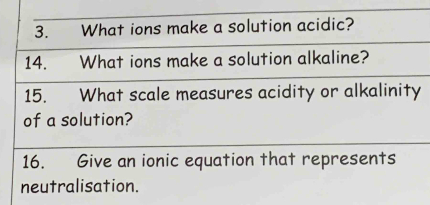 What ions make a solution acidic? 
14. What ions make a solution alkaline? 
15. What scale measures acidity or alkalinity 
of a solution? 
16. Give an ionic equation that represents 
neutralisation.