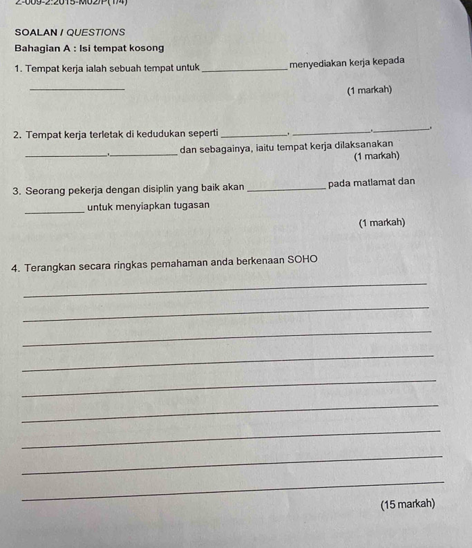 2-009-2:2015-M027P (14) 
SOALAN / QUESTIONS 
Bahagian A : Isi tempat kosong 
1. Tempat kerja ialah sebuah tempat untuk_ menyediakan kerja kepada 
_ 
(1 markah) 
2. Tempat kerja terletak di kedudukan seperti _'_ 
_ 
__._ dan sebagainya, iaitu tempat kerja dilaksanakan 
(1 markah) 
3. Seorang pekerja dengan disiplin yang baik akan _pada matlamat dan 
_untuk menyiapkan tugasan 
(1 markah) 
4. Terangkan secara ringkas pemahaman anda berkenaan SOHO 
_ 
_ 
_ 
_ 
_ 
_ 
_ 
_ 
_ 
(15 markah)