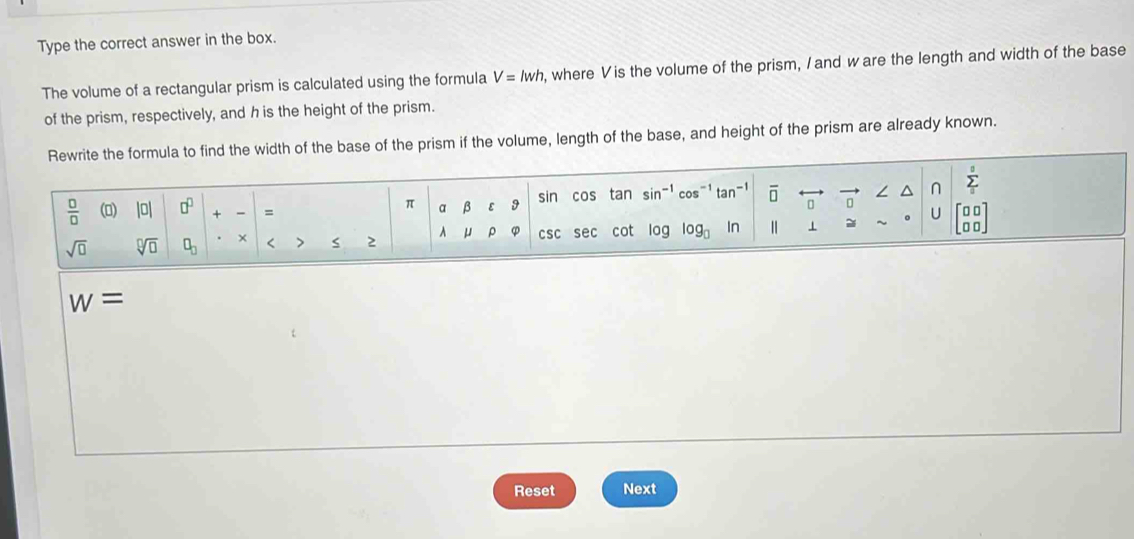 Type the correct answer in the box. 
The volume of a rectangular prism is calculated using the formula V=lwh , where V is the volume of the prism, I and ware the length and width of the base 
of the prism, respectively, and h is the height of the prism. 
Rewrite the formula to find the width of the base of the prism if the volume, length of the base, and height of the prism are already known.
 □ /□   (0) |0| □^(□) + - =
π a β ε 9 sin cos tan sin-1 co tar overline □  ∠ sumlimits _0^(s
0
sqrt(□) sqrt [□ ]□ ) □ _□  < > s 2 A μ ρ φ csc sec cot log og_□  In | 1 ~ U n
w=
Reset Next