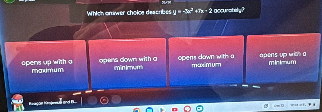 36/50
Which answer choice describes y=-3x^2+7x-2 accurately?
opens up with a opens down with a opens down with a opens up with a
maximum minimum maximum minimum
Keagan Krajewslo and El...
Dec 12 12:05 INTL