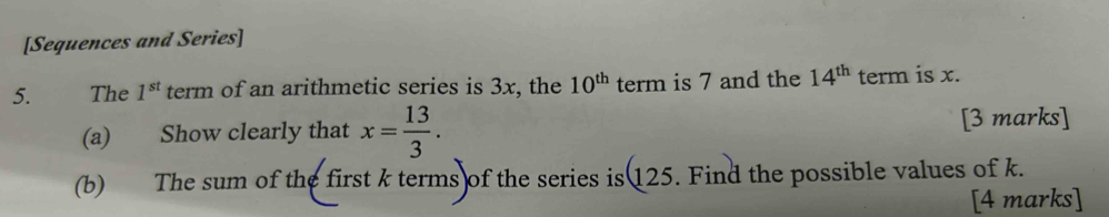 [Sequences and Series] 
5. The 1^(st) term of an arithmetic series is 3x, the 10^(th) term is 7 and the 14^(th) term is x. 
(a) Show clearly that x= 13/3 . [3 marks] 
(b) The sum of the first k terms of the series is 125. Find the possible values of k. 
[4 marks]