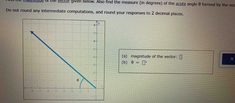 magnituue of the vector given below. Also find the measure (in degrees) of the acute angle θ formed by the vec 
Do not round any intermediate computations, and round your responses to 2 decimal places. 
(a) magnitude of the vector: □
(b) θ =□°