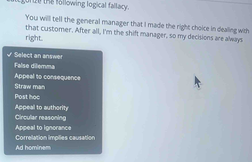 egurze the following logical fallacy.
You will tell the general manager that I made the right choice in dealing with
that customer. After all, I'm the shift manager, so my decisions are always
right.
Select an answer
False dilemma
Appeal to consequence
Straw man
Post hoc
Appeal to authority
Circular reasoning
Appeal to ignorance
Correlation implies causation
Ad hominem