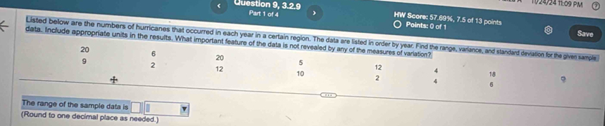 Question 9, 3.2.9 
11/24/24 11:09 PM 
Part 1 of 4 Points: 0 of 1 
HW Score: 57.69%, 7.5 of 13 points Save 
Listed below are the numbers of hurricanes that occurred in each year in a certain region. The data are listed in order by year. Find the range, variance, and standard deviation for the given sample 
data. Include appropriate units in the results. What important feature of the data is not revealed by any of the measures of variation?
20 6 20 5 12
9 2 12 10 2 4
4 18
6
The range of the sample data is 
(Round to one decimal place as needed.)