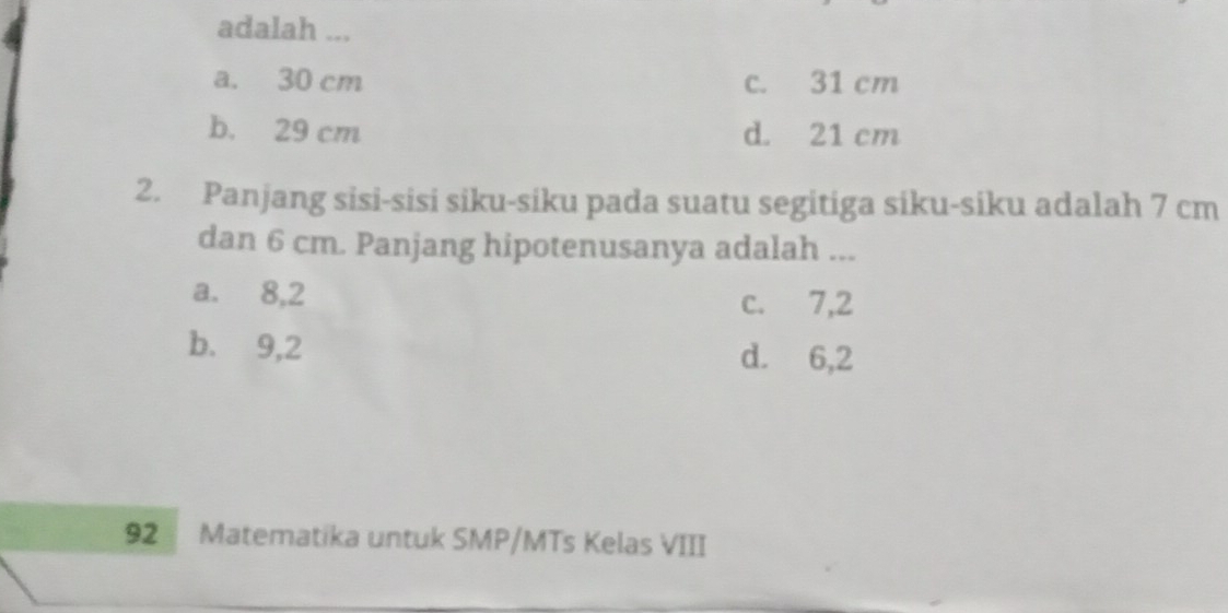 adalah ...
a. 30 cm c. 31 cm
b. 29 cm d. 21 cm
2. Panjang sisi-sisi siku-siku pada suatu segitiga siku-siku adalah 7 cm
dan 6 cm. Panjang hipotenusanya adalah ...
a. 8,2 c. 7,2
b. 9,2 d. 6,2
92 Matematika untuk SMP/MTs Kelas VIII