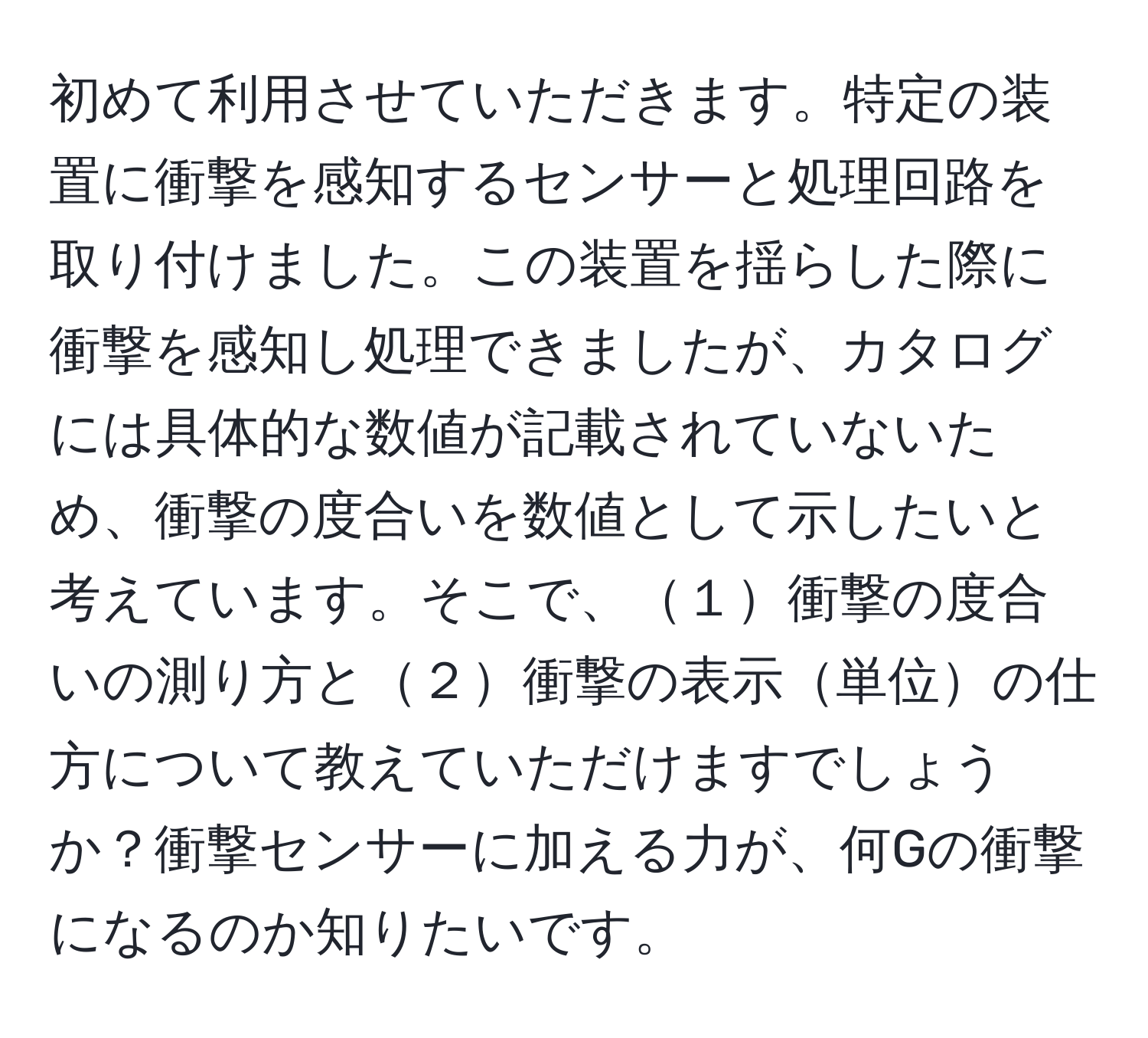 初めて利用させていただきます。特定の装置に衝撃を感知するセンサーと処理回路を取り付けました。この装置を揺らした際に衝撃を感知し処理できましたが、カタログには具体的な数値が記載されていないため、衝撃の度合いを数値として示したいと考えています。そこで、１衝撃の度合いの測り方と２衝撃の表示単位の仕方について教えていただけますでしょうか？衝撃センサーに加える力が、何Gの衝撃になるのか知りたいです。