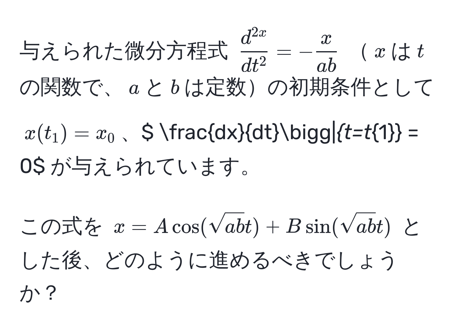 与えられた微分方程式 $fracd^(2x)dt^2 = - x/ab $ $x$は$t$の関数で、$a$と$b$は定数の初期条件として $x(t_1) = x_0$、$  dx/dt bigg|_t=t_1 = 0$ が与えられています。

この式を $x = A cos(sqrt(ab)t) + B sin(sqrt(ab)t)$ とした後、どのように進めるべきでしょうか？