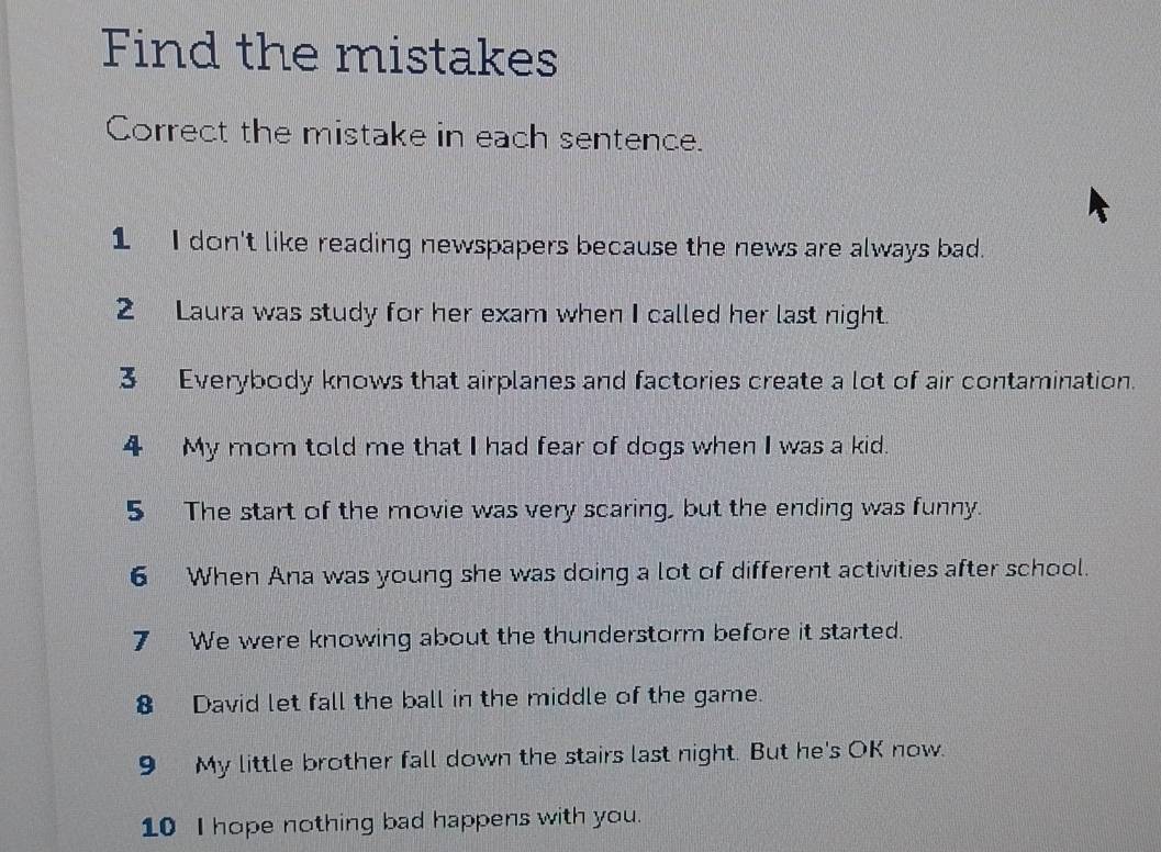 Find the mistakes 
Correct the mistake in each sentence. 
1 I don't like reading newspapers because the news are always bad. 
2 Laura was study for her exam when I called her last night. 
3 Everybody knows that airplanes and factories create a lot of air contamination. 
4 My mom told me that I had fear of dogs when I was a kid. 
5 The start of the movie was very scaring, but the ending was funny. 
6 When Ana was young she was doing a lot of different activities after school. 
7 We were knowing about the thunderstorm before it started. 
8 David let fall the ball in the middle of the game. 
9 My little brother fall down the stairs last night. But he's OK now. 
10 I hope nothing bad happens with you.