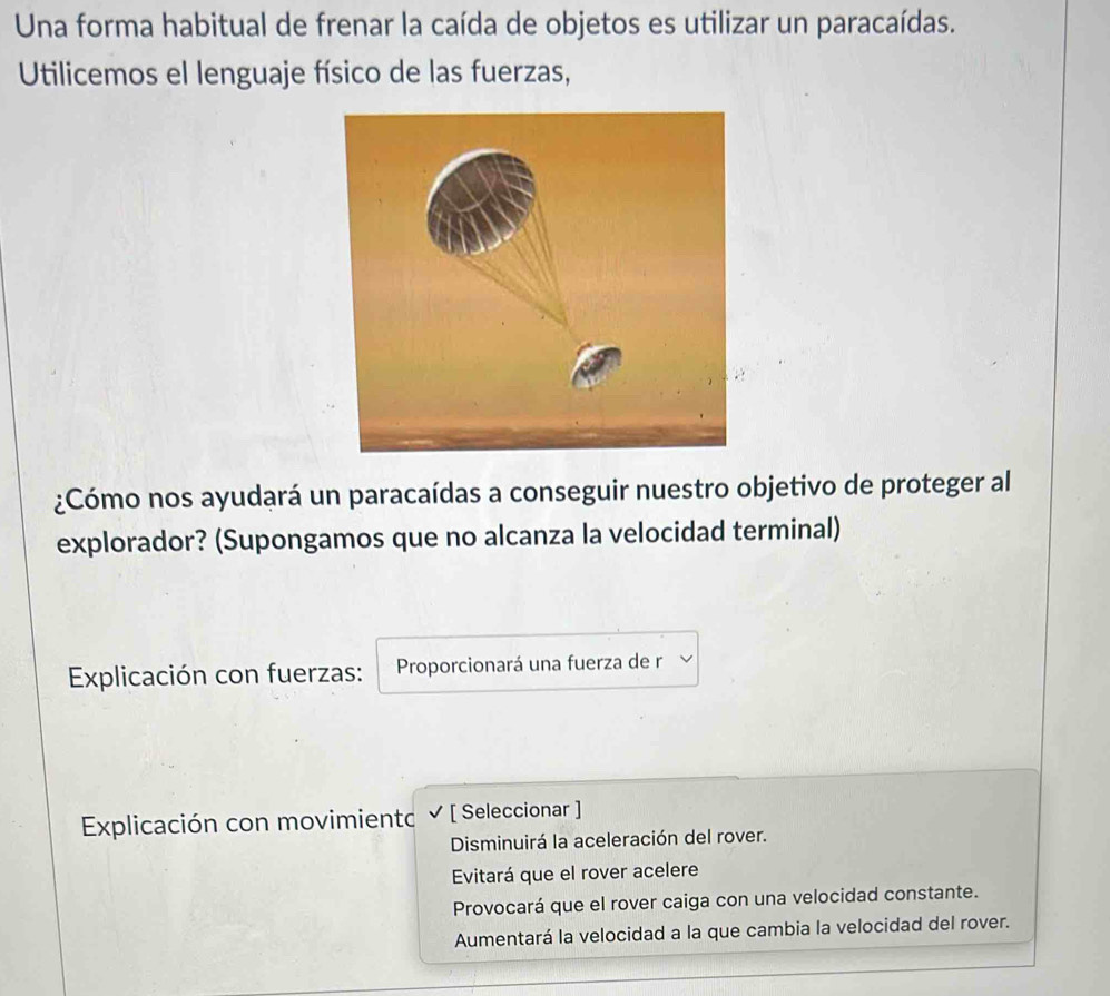 Una forma habitual de frenar la caída de objetos es utilizar un paracaídas.
Utilicemos el lenguaje físico de las fuerzas,
¿Cómo nos ayudará un paracaídas a conseguir nuestro objetivo de proteger al
explorador? (Supongamos que no alcanza la velocidad terminal)
Explicación con fuerzas: Proporcionará una fuerza de r
Explicación con movimientc ✔ [ Seleccionar ]
Disminuirá la aceleración del rover.
Evitará que el rover acelere
Provocará que el rover caiga con una velocidad constante.
Aumentará la velocidad a la que cambia la velocidad del rover.