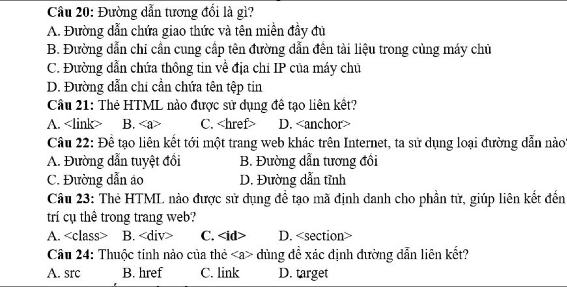 Đường dẫn tương đối là gì?
A. Đường dẫn chứa giao thức và tên miền đầy đủ
B. Đường dẫn chỉ cần cung cấp tên đường dẫn đến tài liệu trong cùng máy chủ
C. Đường dẫn chứa thông tin về địa chỉ IP của máy chủ
D. Đường dẫn chỉ cần chứa tên tệp tin
Câu 21: Thẻ HTML nào được sử dụng để tạo liên kết?
A. B. C. D.
Câu 22: Để tạo liên kết tới một trang web khác trên Internet, ta sử dụng loại đường dẫn nào
A. Đường dẫn tuyệt đổi B. Đường dẫn tương đồi
C. Đường dẫn ảo D. Đường dẫn tĩnh
Câu 23: Thẻ HTML nào được sử dụng để tạo mã định danh cho phần tử, giúp liên kết đến
trí cụ thể trong trang web?
A. B. C. D.
Câu 24: Thuộc tính nào của thẻ dùng để xác định đường dẫn liên kết?
A. src B. href C. link D. target