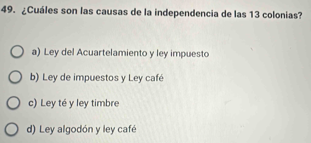 ¿Cuáles son las causas de la independencia de las 13 colonias?
a) Ley del Acuartelamiento y ley impuesto
b) Ley de impuestos y Ley café
c) Ley té y ley timbre
d) Ley algodón y ley café