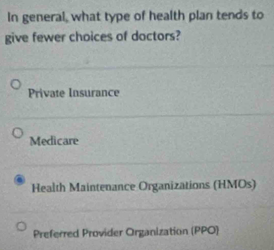 In general, what type of health plan tends to
give fewer choices of doctors?
Private Insurance
Medicare
Health Maintenance Organizations (HMOs)
Preferred Provider Organization (PPO)