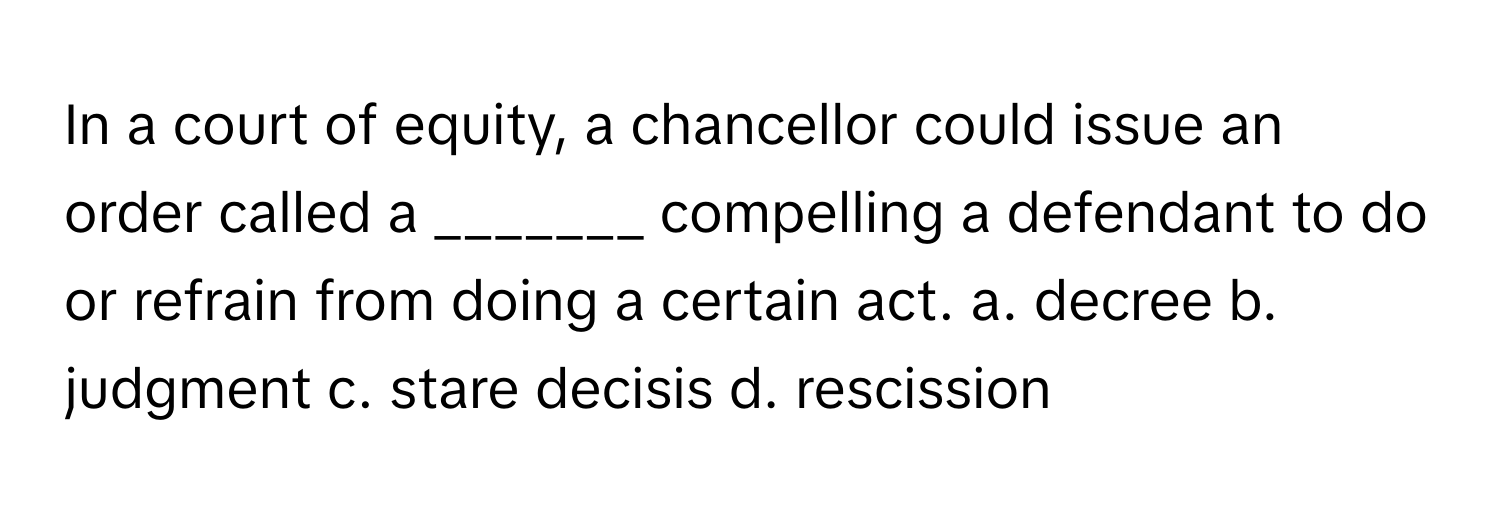 In a court of equity, a chancellor could issue an order called a _______ compelling a defendant to do or refrain from doing a certain act.  a. decree b. judgment c. stare decisis d. rescission