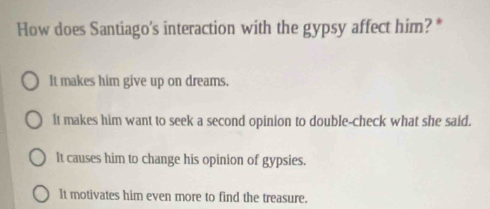 How does Santiago's interaction with the gypsy affect him? *
It makes him give up on dreams.
It makes him want to seek a second opinion to double-check what she said.
It causes him to change his opinion of gypsies.
It motivates him even more to find the treasure.