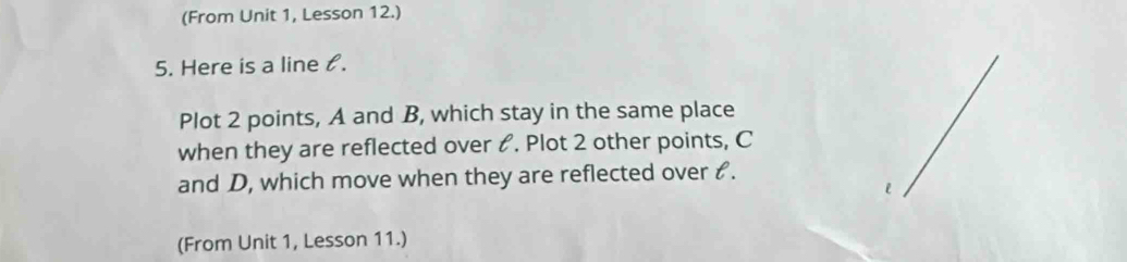 (From Unit 1, Lesson 12.) 
5. Here is a line l. 
Plot 2 points, A and B, which stay in the same place 
when they are reflected over &. Plot 2 other points, C
and D, which move when they are reflected over ₹. 
l 
(From Unit 1, Lesson 11.)