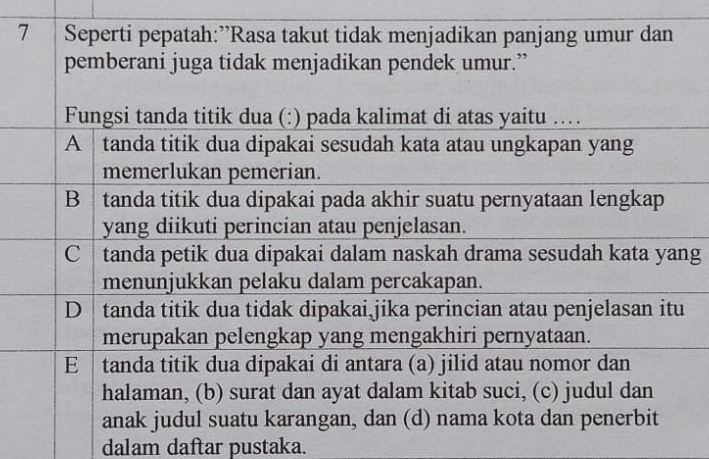 Seperti pepatah:”Rasa takut tidak menjadikan panjang umur dan
pemberani juga tidak menjadikan pendek umur.”
Fungsi tanda titik dua (:) pada kalimat di atas yaitu …
A tanda titik dua dipakai sesudah kata atau ungkapan yang
memerlukan pemerian.
B tanda titik dua dipakai pada akhir suatu pernyataan lengkap
yang diikuti perincian atau penjelasan.
C tanda petik dua dipakai dalam naskah drama sesudah kata yang
menunjukkan pelaku dalam percakapan.
D tanda titik dua tidak dipakai jika perincian atau penjelasan itu
merupakan pelengkap yang mengakhiri pernyataan.
E tanda titik dua dipakai di antara (a) jilid atau nomor dan
halaman, (b) surat dan ayat dalam kitab suci, (c) judul dan
anak judul suatu karangan, dan (d) nama kota dan penerbit
dalam daftar pustaka.