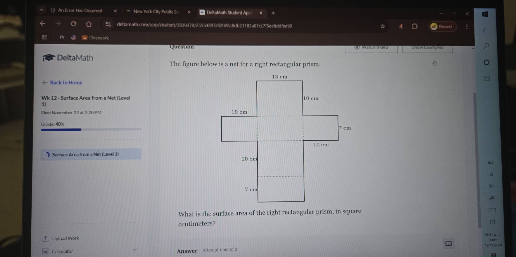 An Error Has Occurred New York City Public S DeltaMath Student App 
deltamath.com/app/student/3830379/25554897/62028c8db21183a07cc7f5ee8ddfee99 ☆ Paused ; 
Classworl 
Question Show Examples 
* Watch Video 
DeltaMath 
The figure below is a net for a right rectangular prism. 
← Back to Home 
Wk 12 - Surface Area from a Net (Level 
1) 
Due: November 22 at 2:20 PM 
Grade: 40% 
† Surface Area from a Net (Level 1) 
* 
q 
What is the surface area of the right rectangular prism, in square
centimeters? 
07:41 p. m. 
Upload Work 
lunes 
18/11/2024 
Calculator Answer Attempt 1 out of 2
