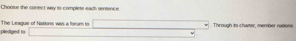 Choose the correct way to complete each sentence. 
The League of Nations was a forum to □. Through its charter, member nations 
pledged to □