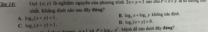 Gọi (x;y) là nghiệm nguyên của phương trình 2x+y=3 sao cho P=x+y là số đương nho 
nhất. Khẳng định nào sau đây đúng?
B. log _2x+log _3y
A. log _2(x+y)=1. không xác định.
C. log _2(x+y)>1.
D. log _2(x+y)>0.
a!= 1 và P=log _xa^3. Mệnh đề nào dưới đây đúng?