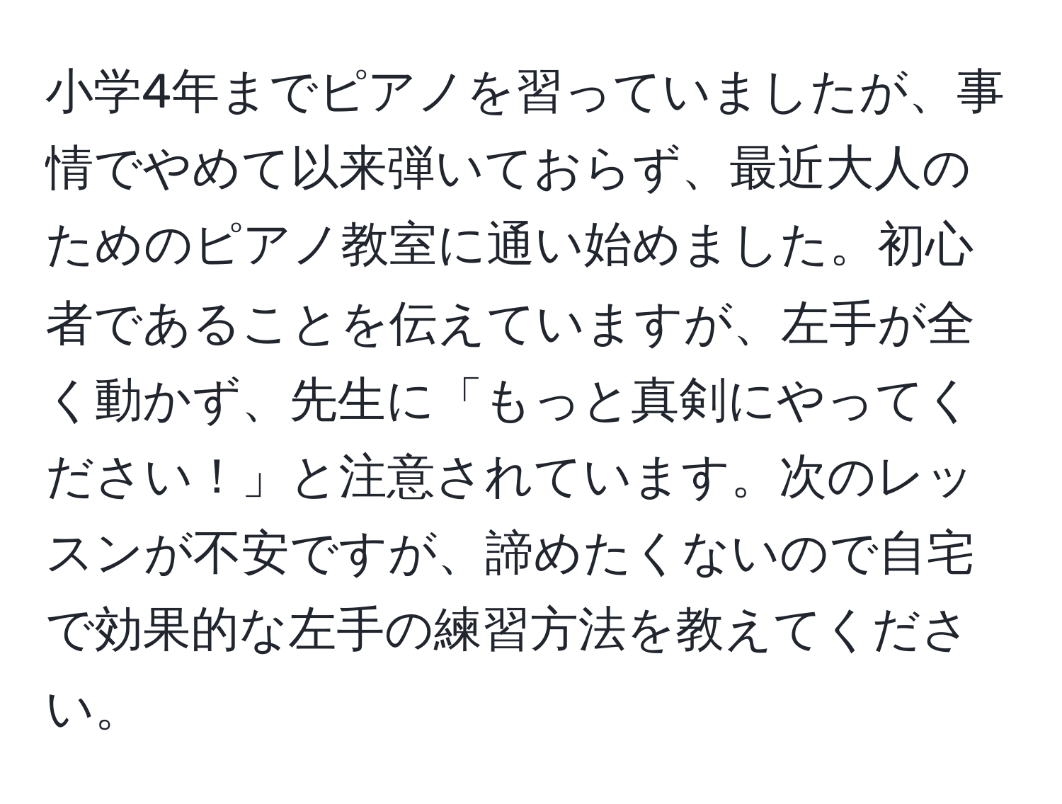 小学4年までピアノを習っていましたが、事情でやめて以来弾いておらず、最近大人のためのピアノ教室に通い始めました。初心者であることを伝えていますが、左手が全く動かず、先生に「もっと真剣にやってください！」と注意されています。次のレッスンが不安ですが、諦めたくないので自宅で効果的な左手の練習方法を教えてください。