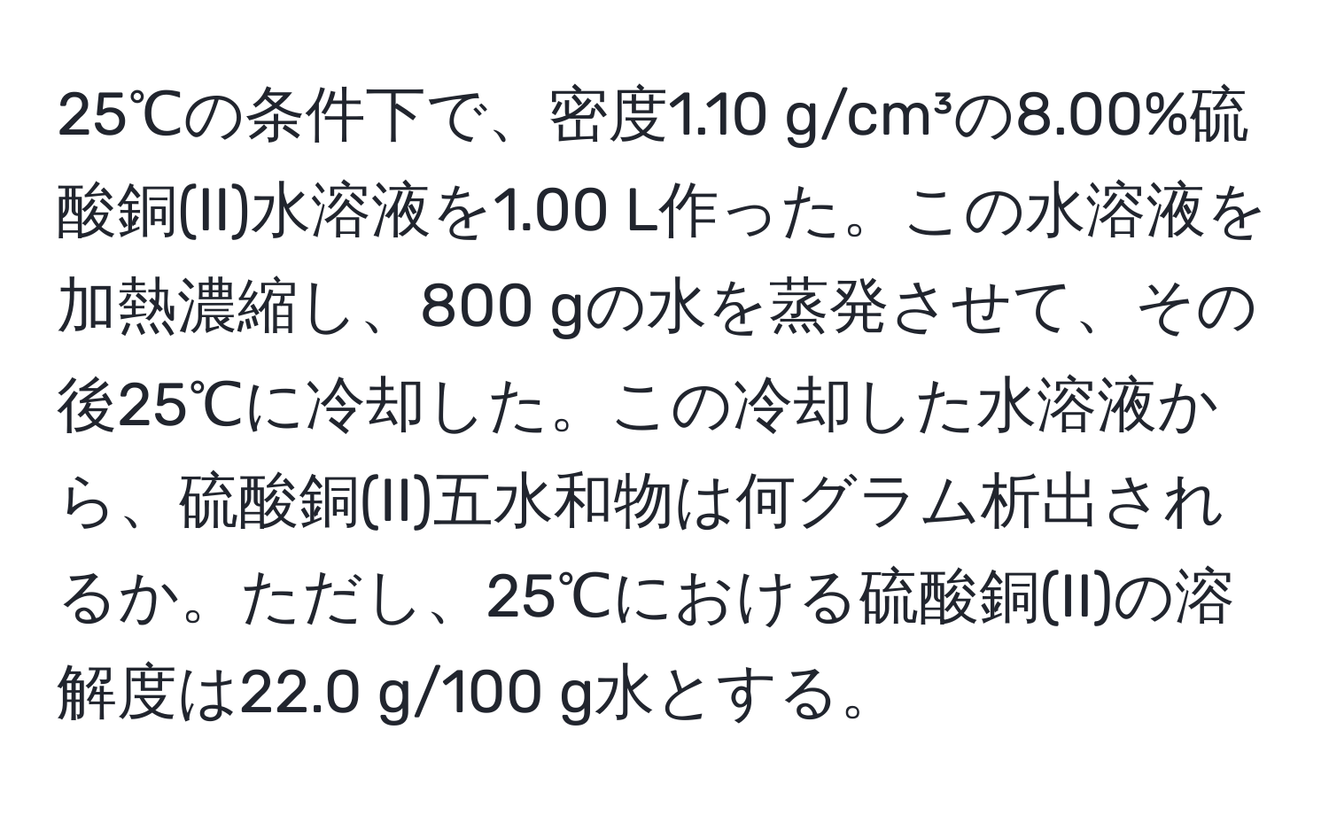 25℃の条件下で、密度1.10 g/cm³の8.00%硫酸銅(II)水溶液を1.00 L作った。この水溶液を加熱濃縮し、800 gの水を蒸発させて、その後25℃に冷却した。この冷却した水溶液から、硫酸銅(II)五水和物は何グラム析出されるか。ただし、25℃における硫酸銅(II)の溶解度は22.0 g/100 g水とする。