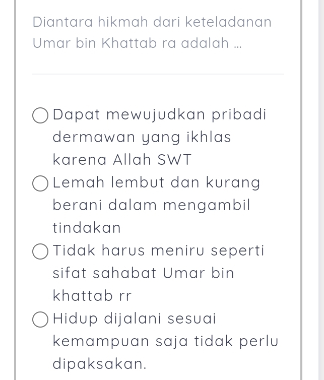 Diantara hikmah dari keteladanan
Umar bin Khattab ra adalah ...
Dapat mewujudkan pribadi
dermawan yang ikhlas
karena Allah SWT
Lemah lembut dan kurang
berani dalam mengambil
tindakan
Tidak harus meniru seperti
sifat sahabat Umar bin
khattab rr
Hidup dijalani sesuai
kemampuan saja tidak perlu
dipaksakan.