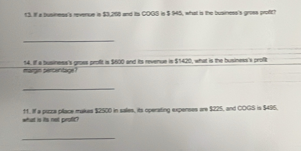 If a busimess's revenue is $3,268 and its COGS is $ 945, what is the busness's gross proft? 
_ 
14. If a business's gross profit is $600 and its revenue is $1420, what is the business's profit 
margis parcentage? 
_ 
11. If a pizza pllace makes $2500 in sales, its operating expenses are $225, and COGS is $495, 
what is its net profit? 
_