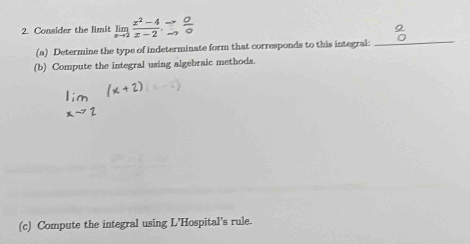 Consider the limit limlimits _xto 2 (x^2-4)/x-2 .∴  O/O 
(a) Determine the type of indeterminate form that corresponds to this integral: 
_ 
(b) Compute the integral using algebraic methods. 
(c) Compute the integral using L’Hospital’s rule.