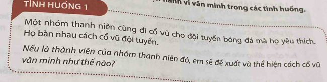 TÌNH HUỐNG 1 
Tành vị văn minh trong các tình huống. 
Một nhóm thanh niên cùng đi cổ vũ cho đội tuyển bóng đá mà họ yêu thích. 
Họ bàn nhau cách cổ vũ đội tuyển. 
Nếu là thành viên của nhóm thanh niên đó, em sẽ đề xuất và thể hiện cách cổ vũ 
văn minh như thế nào?