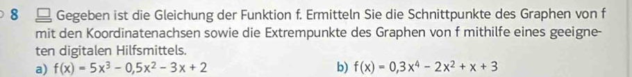 8 £ Gegeben ist die Gleichung der Funktion f. Ermitteln Sie die Schnittpunkte des Graphen von f 
mit den Koordinatenachsen sowie die Extrempunkte des Graphen von f mithilfe eines geeigne- 
ten digitalen Hilfsmittels. 
a) f(x)=5x^3-0,5x^2-3x+2 b) f(x)=0,3x^4-2x^2+x+3