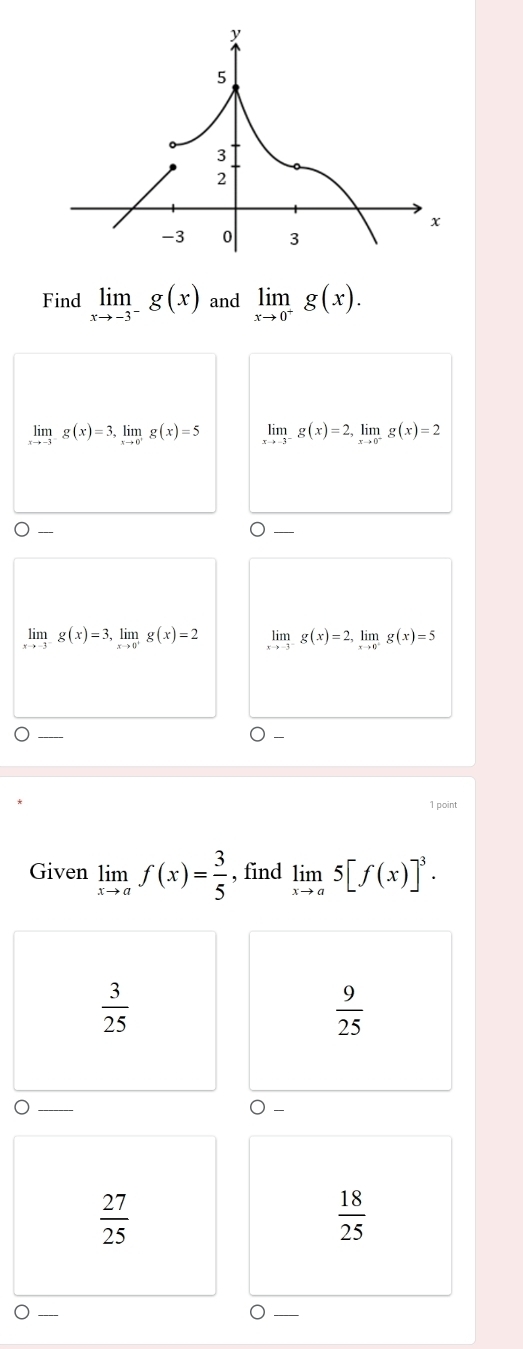 Find limlimits _xto -3^-g(x) and limlimits _xto 0^-g(x).
limlimits _xto -3g(x)=3, limlimits _xto 0^+g(x)=5 limlimits _xto -3^-g(x)=2, limlimits _xto 0^-g(x)=2
limlimits _xto -3^-g(x)=3, limlimits _xto 0^+g(x)=2 limlimits _xto -3^-g(x)=2, limlimits _xto 0^-g(x)=5
1 point
Given limlimits _xto af(x)= 3/5  , find limlimits _xto a5[f(x)]^3.
 3/25 
 9/25 
○ -
 27/25 
 18/25 
O