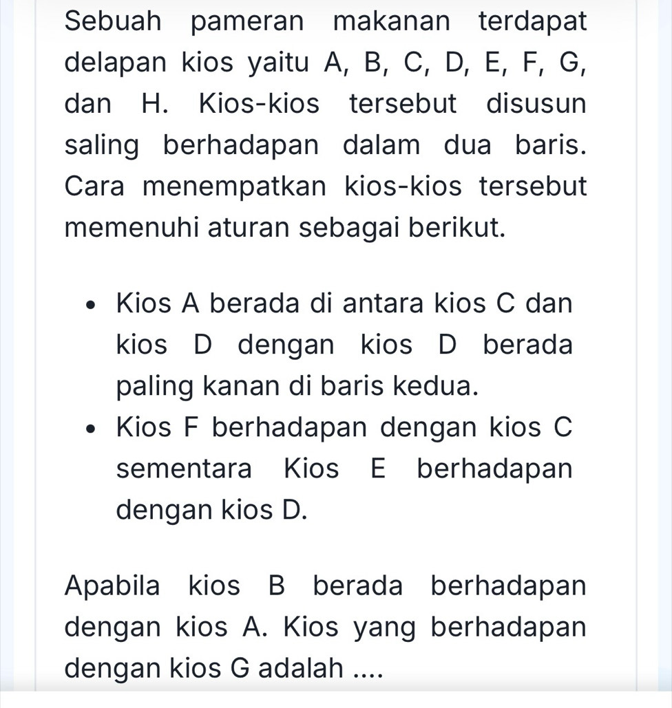 Sebuah pameran makanan terdapat 
delapan kios yaitu A, B, C, D, E, F, G, 
dan H. Kios-kios tersebut disusun 
saling berhadapan dalam dua baris. 
Cara menempatkan kios-kios tersebut 
memenuhi aturan sebagai berikut. 
Kios A berada di antara kios C dan 
kios D dengan kios D berada 
paling kanan di baris kedua. 
Kios F berhadapan dengan kios C
sementara Kios E berhadapan 
dengan kios D. 
Apabila kios B berada berhadapan 
dengan kios A. Kios yang berhadapan 
dengan kios G adalah ....