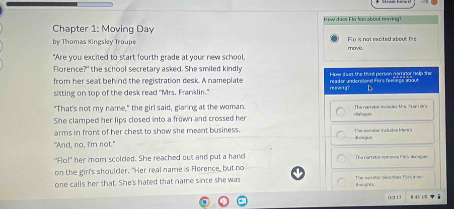 How does Flo feel about moving?
Chapter 1: Moving Day
by Thomas Kingsley Troupe Flo is not excited about the
move.
“Are you excited to start fourth grade at your new school,
Florence?" the school secretary asked. She smiled kindly
How does the third person narrator help the
from her seat behind the registration desk. A nameplate reader understand Flo's feelings about
sitting on top of the desk read “Mrs. Franklin.”
moving?
“That’s not my name,” the girl said, glaring at the woman. The narrator includes Mrs. Franklin's
dialogue.
She clamped her lips closed into a frown and crossed her
arms in front of her chest to show she meant business. The narrator includes Mom's
dialogue.
"And, no, I'm not."
“Flo!” her mom scolded. She reached out and put a hand The narrator removes Flo's dialogue.
on the girl’s shoulder. “Her real name is Florence, but no
one calls her that. She's hated that name since she was thoughts. The narrator describes Flo's inner
Oct 17 8:43 US
