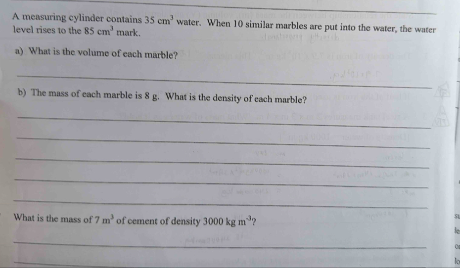 A measuring cylinder contains 35cm^3 water. When 10 similar marbles are put into the water, the water 
level rises to the 85cm^3 mark. 
a) What is the volume of each marble? 
_ 
b) The mass of each marble is 8 g. What is the density of each marble? 
_ 
_ 
_ 
_ 
_ 
What is the mass of 7m^3 of cement of density 3000kgm^(-3) ? 
su 
le 
_ 
0 
_ 
lo