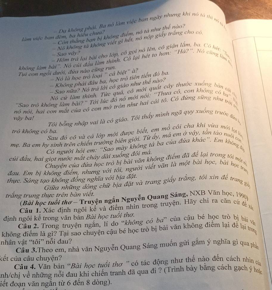 Dạ không phải. Ba nó làm việc ban ngày nhưng khi nó tả thì nó tả n
Còn thăng bạn bị không điểm, nó tả như thế nào?
làm việc ban đêm, ba hiệu chưa?
Nô không tả không viết gì hết, nó nộp giấy trắng cho có
- Sao vậy?
Hôm trả lại bài cho lớp, có gọi nó lên, cô giận lắm, ba. Cô hét: ''Sa
không làm bài”. Nó củi đầu làm thính. Cô lại hét to hơn: “Há?''. Nó cũng làm 
Tựi con ngồi dưới, đứa nào cũng run.
Nó là học trò loại '' cá biệt'' à?
Không phải đâu ba, học trò tiên tiến đó ba.
- Sao nữa? Nó trả lời cô giáo như thế nào?
Nó cứ làm thinh. Tức quá, cô mới quất cây thước xuống bàn cái c
'Sao trò không làm bài? ' Tới lúc đó nó mới nói: “Thưa có, con không có ba''. N
nó nói. hai con mắt của cô con mở tròn như hai cái tô. Cô đứng sững như trời m
vậy ba!
Tôi bổng nhập vai là cô giáo. Tôi thấy mình ngã qụy xuống trước đứa 
trò không có ba.
Sau đó cô và cả lớp mới được biết, em mồ côi cha khi vừa mới lợ l
mẹ. Ba em hy sinh trên chiến trường biên giới. Từ ấy, má em ở vậy, tần táo nuôi con
Có người hỏi em: “Sao mày không tả ba của đứa khác”. Em không đáp
củi đầu, hai giọt nước mắt chảy dài xuống đôi má.
Chuyện của đứa học trò bị bài văn không điểm đã để lại trong tôi một nì
đau. Em bị không điểm, nhưng với tôi, người viết văn là một bài học, bài học trun
thực. Sáng tạo không đồng nghĩa với bịa đặt.
Giữa những dòng chữ bịa đặt và trang giấy trắng, tôi xin để trang giảp
trăng trung thực trên bàn viết.
(Bài học tuổi thơ - Truyện ngắn Nguyễn Quang Sáng, NXB Văn học, 1990)
Câu 1. Xác định ngôi kể và điểm nhìn trong truyện. Hãy chỉ ra căn cứ để xá
định ngôi kể trong văn bản Bài học tuổi thơ.
Câu 2. Trong truyện ngắn, lí do “không có ba” của cậu bé học trò bị bài văn
không điểm là gì? Tại sao chuyện cậu bé học trò bị bài văn không điểm lại để lại trong
nhân vật “tôi” nỗi đau?
Cầu 3.Theo em, nhà văn Nguyễn Quang Sáng muốn gữi gắm ý nghĩa gì qua phần
kết của câu chuyện?
Câu 4. Văn bản “Bài học tuổi thơ ' có tác động như thế nào đến cách nhìn của
nh/chị về những nỗi đau khi chiến tranh đã qua đi ? (Trình bày bằng cách gạch ý hoặc
điết đoạn văn ngắn từ 6 đến 8 dòng).