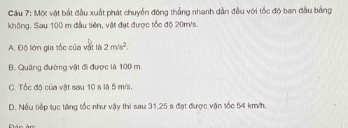 Một vật bắt đầu xuất phát chuyển động thẳng nhanh dần đều với tốc độ ban đầu bằng
không. Sau 100 m đầu tiên, vật đạt được tốc độ 20m/s.
A. Độ lớn gia tốc của vật là 2m/s^2.
B. Quãng đường vật đi được là 100 m.
C. Tốc độ của vật sau 10 s là 5 m/s.
D. Nếu tiếp tục tăng tốc như vậy thì sau 31, 25 s đạt được vận tốc 54 km/h.